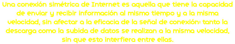 Una conexión simétrica de Internet es aquella que tiene la capacidad de enviar y recibir información al mismo tiempo y a la misma velocidad, sin afectar a la eficacia de la señal de conexión: tanto la descarga como la subida de datos se realizan a la misma velocidad, sin que esto interfiera entre ellas.